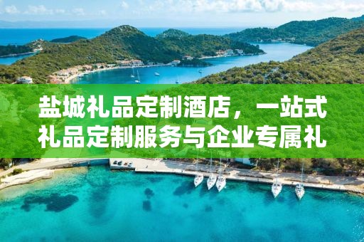 盐城礼品定制酒店，一站式礼品定制服务与企业专属礼品供应链